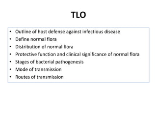 TLO
• Outline of host defense against infectious disease
• Define normal flora
• Distribution of normal flora
• Protective function and clinical significance of normal flora
• Stages of bacterial pathogenesis
• Mode of transmission
• Routes of transmission
 