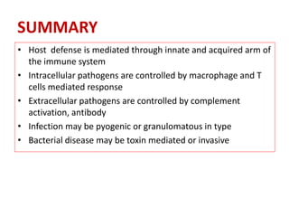 SUMMARY
• Host defense is mediated through innate and acquired arm of
the immune system
• Intracellular pathogens are controlled by macrophage and T
cells mediated response
• Extracellular pathogens are controlled by complement
activation, antibody
• Infection may be pyogenic or granulomatous in type
• Bacterial disease may be toxin mediated or invasive
 