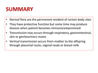 • Normal flora are the permanent resident of certain body sites
• They have protective function but some time may produce
disease when patient becomes immunocompromised
• Transmission may occurs through respiratory, gastrointestinal,
skin or genitourinary routes
• Vertical transmission occurs from mother to the offspring
through placental route, vaginal route or breast milk
SUMMARY
 