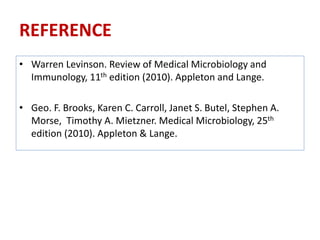 REFERENCE
• Warren Levinson. Review of Medical Microbiology and
Immunology, 11th edition (2010). Appleton and Lange.
• Geo. F. Brooks, Karen C. Carroll, Janet S. Butel, Stephen A.
Morse, Timothy A. Mietzner. Medical Microbiology, 25th
edition (2010). Appleton & Lange.
 