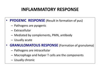 INFLAMMATORY RESPONSE
• PYOGENIC RESPONSE (Result in formation of pus)
– Pathogens are pyogenic
– Extracellular
– Mediated by complements, PMN, antibody
– Usually acute
• GRANULOMATOUS RESPONSE (Formation of granuloma)
– Pathogens are intracellular
– Macrophage and helper T cells are the components
– Usually chronic
 