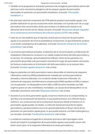 10/7/23, 09:43 Pathogenesis of acute pancreatitis - UpToDate
https://www.uptodate.com/contents/pathogenesis-of-acute-pancreatitis/print?search=pancreatitis aguda tratamiento&source=search_result&sel… 10/13
También se ha propuesto la activación prematura de zimógenos pancreáticos dentro del
páncreas como mecanismo patogénico de los ataques agudos de pancreatitis
observados en pacientes con pancreatitis hereditaria. (Consulte "Pancreatitis
hereditaria" .)
●
No está claro cómo las mutaciones de CFTR podrían producir pancreatitis aguda. Una
posible explicación es que las mutaciones están asociadas con la producción de un jugo
pancreático más concentrado y ácido que conduce a la obstrucción ductal o a la
alteración de la función de las células acinares. (Consulte 'Mutaciones del gen regulador
de la conductancia transmembrana de la fibrosis quística (CFTR)' más arriba).
●
Cada vez es más evidente que el requisito central para la inducción de pancreatitis
aguda es la activación de enzimas proteolíticas intraacinares, lo que finalmente conduce
a una lesión autodigestiva de la glándula. (Consulte 'Activación intraacinar de enzimas
proteolíticas' más arriba).
●
Las enzimas pancreáticas activadas, el deterioro de la microcirculación y la liberación de
mediadores inflamatorios conducen a un rápido empeoramiento del daño pancreático y
la necrosis. Sin embargo, aproximadamente el 80 por ciento de los pacientes con
pancreatitis desarrollan solo pancreatitis intersticial en lugar de pancreatitis necrosante;
los factores involucrados en la limitación del daño pancreático no se conocen bien.
(Consulte 'Cambios agudos tempranos' más arriba).
●
Algunos pacientes con daño pancreático severo desarrollan el síndrome de respuesta
inflamatoria sistémica (SIRS) probablemente mediado por enzimas pancreáticas
activadas y citocinas liberadas a la circulación desde el páncreas inflamado. Un
síndrome de respuesta antiinflamatoria compensada (CARS) equilibra el SIRS y conduce
a la recuperación. Un desequilibrio entre SIRS y CARS da como resultado una falla
orgánica grave con alta morbilidad y mortalidad. Las causas de tal desequilibrio no se
entienden claramente. (Consulte 'Respuesta sistémica' más arriba).
●
Durante el curso de la pancreatitis aguda, la barrera intestinal se ve comprometida, lo
que lleva a la translocación de bacterias, lo que puede provocar una infección local y
sistémica. Las consecuencias de la translocación bacteriana desde el intestino en la
pancreatitis aguda pueden ser letales. La infección bacteriana local de los tejidos
pancreáticos y peripancreáticos ocurre en aproximadamente el 30 por ciento de los
pacientes con pancreatitis aguda grave, lo que puede provocar una falla multiorgánica y
sus secuelas. (Consulte 'Translocación bacteriana' más arriba).
●
La evidencia cuestiona el papel de la activación prematura del tripsinógeno como
evento principal en la patogénesis de la pancreatitis aguda y esto puede causar solo
lesión acinar pero no la respuesta inflamatoria en áreas pancreáticas y
●
 
