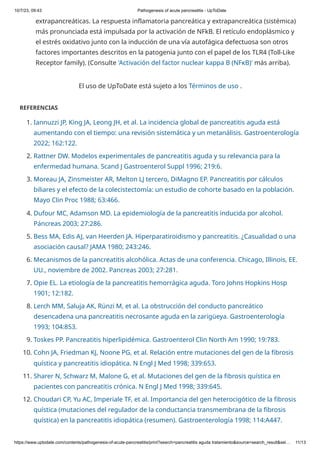 10/7/23, 09:43 Pathogenesis of acute pancreatitis - UpToDate
https://www.uptodate.com/contents/pathogenesis-of-acute-pancreatitis/print?search=pancreatitis aguda tratamiento&source=search_result&sel… 11/13
El uso de UpToDate está sujeto a los Términos de uso .
REFERENCIAS
1. Iannuzzi JP, King JA, Leong JH, et al. La incidencia global de pancreatitis aguda está
aumentando con el tiempo: una revisión sistemática y un metanálisis. Gastroenterología
2022; 162:122.
2. Rattner DW. Modelos experimentales de pancreatitis aguda y su relevancia para la
enfermedad humana. Scand J Gastroenterol Suppl 1996; 219:6.
3. Moreau JA, Zinsmeister AR, Melton LJ tercero, DiMagno EP. Pancreatitis por cálculos
biliares y el efecto de la colecistectomía: un estudio de cohorte basado en la población.
Mayo Clin Proc 1988; 63:466.
4. Dufour MC, Adamson MD. La epidemiología de la pancreatitis inducida por alcohol.
Páncreas 2003; 27:286.
5. Bess MA, Edis AJ, van Heerden JA. Hiperparatiroidismo y pancreatitis. ¿Casualidad o una
asociación causal? JAMA 1980; 243:246.
6. Mecanismos de la pancreatitis alcohólica. Actas de una conferencia. Chicago, Illinois, EE.
UU., noviembre de 2002. Pancreas 2003; 27:281.
7. Opie EL. La etiología de la pancreatitis hemorrágica aguda. Toro Johns Hopkins Hosp
1901; 12:182.
8. Lerch MM, Saluja AK, Rünzi M, et al. La obstrucción del conducto pancreático
desencadena una pancreatitis necrosante aguda en la zarigüeya. Gastroenterología
1993; 104:853.
9. Toskes PP. Pancreatitis hiperlipidémica. Gastroenterol Clin North Am 1990; 19:783.
10. Cohn JA, Friedman KJ, Noone PG, et al. Relación entre mutaciones del gen de la fibrosis
quística y pancreatitis idiopática. N Engl J Med 1998; 339:653.
11. Sharer N, Schwarz M, Malone G, et al. Mutaciones del gen de la fibrosis quística en
pacientes con pancreatitis crónica. N Engl J Med 1998; 339:645.
12. Choudari CP, Yu AC, Imperiale TF, et al. Importancia del gen heterocigótico de la fibrosis
quística (mutaciones del regulador de la conductancia transmembrana de la fibrosis
quística) en la pancreatitis idiopática (resumen). Gastroenterología 1998; 114:A447.
extrapancreáticas. La respuesta inflamatoria pancreática y extrapancreática (sistémica)
más pronunciada está impulsada por la activación de NFkB. El retículo endoplásmico y
el estrés oxidativo junto con la inducción de una vía autofágica defectuosa son otros
factores importantes descritos en la patogenia junto con el papel de los TLR4 (Toll-Like
Receptor family). (Consulte 'Activación del factor nuclear kappa B (NFκB)' más arriba).
 