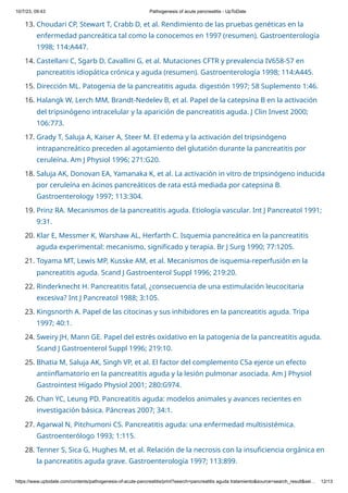 10/7/23, 09:43 Pathogenesis of acute pancreatitis - UpToDate
https://www.uptodate.com/contents/pathogenesis-of-acute-pancreatitis/print?search=pancreatitis aguda tratamiento&source=search_result&sel… 12/13
13. Choudari CP, Stewart T, Crabb D, et al. Rendimiento de las pruebas genéticas en la
enfermedad pancreática tal como la conocemos en 1997 (resumen). Gastroenterología
1998; 114:A447.
14. Castellani C, Sgarb D, Cavallini G, et al. Mutaciones CFTR y prevalencia IV658-57 en
pancreatitis idiopática crónica y aguda (resumen). Gastroenterología 1998; 114:A445.
15. Dirección ML. Patogenia de la pancreatitis aguda. digestión 1997; 58 Suplemento 1:46.
16. Halangk W, Lerch MM, Brandt-Nedelev B, et al. Papel de la catepsina B en la activación
del tripsinógeno intracelular y la aparición de pancreatitis aguda. J Clin Invest 2000;
106:773.
17. Grady T, Saluja A, Kaiser A, Steer M. El edema y la activación del tripsinógeno
intrapancreático preceden al agotamiento del glutatión durante la pancreatitis por
ceruleína. Am J Physiol 1996; 271:G20.
18. Saluja AK, Donovan EA, Yamanaka K, et al. La activación in vitro de tripsinógeno inducida
por ceruleína en ácinos pancreáticos de rata está mediada por catepsina B.
Gastroenterology 1997; 113:304.
19. Prinz RA. Mecanismos de la pancreatitis aguda. Etiología vascular. Int J Pancreatol 1991;
9:31.
20. Klar E, Messmer K, Warshaw AL, Herfarth C. Isquemia pancreática en la pancreatitis
aguda experimental: mecanismo, significado y terapia. Br J Surg 1990; 77:1205.
21. Toyama MT, Lewis MP, Kusske AM, et al. Mecanismos de isquemia-reperfusión en la
pancreatitis aguda. Scand J Gastroenterol Suppl 1996; 219:20.
22. Rinderknecht H. Pancreatitis fatal, ¿consecuencia de una estimulación leucocitaria
excesiva? Int J Pancreatol 1988; 3:105.
23. Kingsnorth A. Papel de las citocinas y sus inhibidores en la pancreatitis aguda. Tripa
1997; 40:1.
24. Sweiry JH, Mann GE. Papel del estrés oxidativo en la patogenia de la pancreatitis aguda.
Scand J Gastroenterol Suppl 1996; 219:10.
25. Bhatia M, Saluja AK, Singh VP, et al. El factor del complemento C5a ejerce un efecto
antiinflamatorio en la pancreatitis aguda y la lesión pulmonar asociada. Am J Physiol
Gastrointest Hígado Physiol 2001; 280:G974.
26. Chan YC, Leung PD. Pancreatitis aguda: modelos animales y avances recientes en
investigación básica. Páncreas 2007; 34:1.
27. Agarwal N, Pitchumoni CS. Pancreatitis aguda: una enfermedad multisistémica.
Gastroenterólogo 1993; 1:115.
28. Tenner S, Sica G, Hughes M, et al. Relación de la necrosis con la insuficiencia orgánica en
la pancreatitis aguda grave. Gastroenterología 1997; 113:899.
 