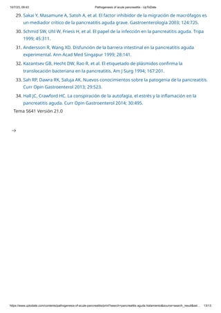 10/7/23, 09:43 Pathogenesis of acute pancreatitis - UpToDate
https://www.uptodate.com/contents/pathogenesis-of-acute-pancreatitis/print?search=pancreatitis aguda tratamiento&source=search_result&sel… 13/13
29. Sakai Y, Masamune A, Satoh A, et al. El factor inhibidor de la migración de macrófagos es
un mediador crítico de la pancreatitis aguda grave. Gastroenterología 2003; 124:725.
30. Schmid SW, Uhl W, Friess H, et al. El papel de la infección en la pancreatitis aguda. Tripa
1999; 45:311.
31. Andersson R, Wang XD. Disfunción de la barrera intestinal en la pancreatitis aguda
experimental. Ann Acad Med Singapur 1999; 28:141.
32. Kazantsev GB, Hecht DW, Rao R, et al. El etiquetado de plásmidos confirma la
translocación bacteriana en la pancreatitis. Am J Surg 1994; 167:201.
33. Sah RP, Dawra RK, Saluja AK. Nuevos conocimientos sobre la patogenia de la pancreatitis.
Curr Opin Gastroenterol 2013; 29:523.
34. Hall JC, Crawford HC. La conspiración de la autofagia, el estrés y la inflamación en la
pancreatitis aguda. Curr Opin Gastroenterol 2014; 30:495.
Tema 5641 Versión 21.0

 