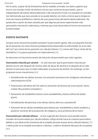 10/7/23, 09:43 Pathogenesis of acute pancreatitis - UpToDate
https://www.uptodate.com/contents/pathogenesis-of-acute-pancreatitis/print?search=pancreatitis aguda tratamiento&source=search_result&sele… 2/13
Por lo tanto, a pesar de las limitaciones de los modelos animales, los datos sugieren que
ocurre una cascada similar de eventos una vez que comienza la pancreatitis, que es
independiente del evento desencadenante o del mecanismo inicial. Los estudios en animales
han demostrado que esta cascada no se puede detener con éxito a menos que la terapia se
inicie de manera profiláctica o dentro de unas pocas horas del evento desencadenante. No
queda claro a partir de estos estudios por qué algunas personas experimentan solo
pancreatitis intersticial o edematosa, mientras que otras desarrollan la forma necrosante de
la enfermedad.
EVENTO INCITANTE
Aunque varias situaciones pueden precipitar la pancreatitis aguda, sólo una pequeña fracción
de los pacientes con estos factores predisponentes desarrollan la enfermedad. Se ve en solo
del 3 al 7 por ciento de los pacientes con cálculos biliares [ 3 ], menos del 10 por ciento de los
alcohólicos [ 4 ] y pocos pacientes con hipercalcemia [ 5 ].
Se desconoce el mecanismo exacto de inducción de pancreatitis por estos agentes.
Pancreatitis inducida por alcohol : no está claro por qué la pancreatitis inducida por
alcohol ocurre solo después de muchos años de abuso de alcohol y no después de un solo
atracón en personas que no están habituadas al consumo de alcohol. Sin embargo, se han
propuesto varios mecanismos [ 6 ]:
Pancreatitis por cálculos biliares : se han sugerido dos factores como posible evento
iniciador de la pancreatitis por cálculos biliares: reflujo de bilis hacia el conducto pancreático
debido a una obstrucción transitoria de la ampolla durante el paso de los cálculos biliares [ 7 ]
u obstrucción en la ampolla secundaria a cálculos. o edema resultante del paso de una piedra
[ 8 ].
Sensibilización de células acinares a la activación prematura de zimógenos inducida por
colecistoquinina (CCK)
●
Potenciación del efecto de CCK sobre la activación de factores de transcripción, factor
nuclear kB y proteína activadora-1
●
Generación de metabolitos tóxicos como acetaldehído y ésteres etílicos de ácidos
grasos
●
Sensibilización del páncreas a los efectos tóxicos del virus coxsackie B3
●
Activación de las células estrelladas pancreáticas por acetaldehído y estrés oxidativo y
posterior aumento de la producción de colágeno y otras proteínas de la matriz
●
 
