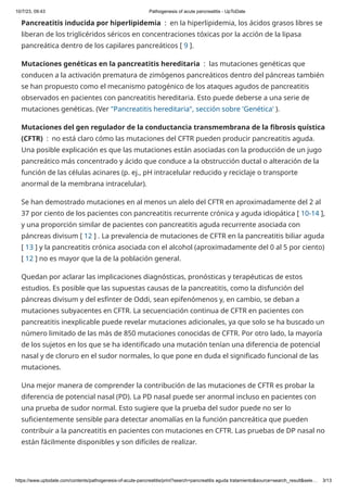 10/7/23, 09:43 Pathogenesis of acute pancreatitis - UpToDate
https://www.uptodate.com/contents/pathogenesis-of-acute-pancreatitis/print?search=pancreatitis aguda tratamiento&source=search_result&sele… 3/13
Pancreatitis inducida por hiperlipidemia : en la hiperlipidemia, los ácidos grasos libres se
liberan de los triglicéridos séricos en concentraciones tóxicas por la acción de la lipasa
pancreática dentro de los capilares pancreáticos [ 9 ].
Mutaciones genéticas en la pancreatitis hereditaria : las mutaciones genéticas que
conducen a la activación prematura de zimógenos pancreáticos dentro del páncreas también
se han propuesto como el mecanismo patogénico de los ataques agudos de pancreatitis
observados en pacientes con pancreatitis hereditaria. Esto puede deberse a una serie de
mutaciones genéticas. (Ver "Pancreatitis hereditaria", sección sobre 'Genética' ).
Mutaciones del gen regulador de la conductancia transmembrana de la fibrosis quística
(CFTR) : no está claro cómo las mutaciones del CFTR pueden producir pancreatitis aguda.
Una posible explicación es que las mutaciones están asociadas con la producción de un jugo
pancreático más concentrado y ácido que conduce a la obstrucción ductal o alteración de la
función de las células acinares (p. ej., pH intracelular reducido y reciclaje o transporte
anormal de la membrana intracelular).
Se han demostrado mutaciones en al menos un alelo del CFTR en aproximadamente del 2 al
37 por ciento de los pacientes con pancreatitis recurrente crónica y aguda idiopática [ 10-14 ],
y una proporción similar de pacientes con pancreatitis aguda recurrente asociada con
páncreas divisum [ 12 ] . La prevalencia de mutaciones de CFTR en la pancreatitis biliar aguda
[ 13 ] y la pancreatitis crónica asociada con el alcohol (aproximadamente del 0 al 5 por ciento)
[ 12 ] no es mayor que la de la población general.
Quedan por aclarar las implicaciones diagnósticas, pronósticas y terapéuticas de estos
estudios. Es posible que las supuestas causas de la pancreatitis, como la disfunción del
páncreas divisum y del esfínter de Oddi, sean epifenómenos y, en cambio, se deban a
mutaciones subyacentes en CFTR. La secuenciación continua de CFTR en pacientes con
pancreatitis inexplicable puede revelar mutaciones adicionales, ya que solo se ha buscado un
número limitado de las más de 850 mutaciones conocidas de CFTR. Por otro lado, la mayoría
de los sujetos en los que se ha identificado una mutación tenían una diferencia de potencial
nasal y de cloruro en el sudor normales, lo que pone en duda el significado funcional de las
mutaciones.
Una mejor manera de comprender la contribución de las mutaciones de CFTR es probar la
diferencia de potencial nasal (PD). La PD nasal puede ser anormal incluso en pacientes con
una prueba de sudor normal. Esto sugiere que la prueba del sudor puede no ser lo
suficientemente sensible para detectar anomalías en la función pancreática que pueden
contribuir a la pancreatitis en pacientes con mutaciones en CFTR. Las pruebas de DP nasal no
están fácilmente disponibles y son difíciles de realizar.
 
