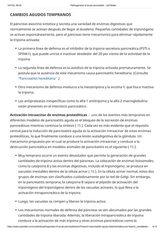 10/7/23, 09:43 Pathogenesis of acute pancreatitis - UpToDate
https://www.uptodate.com/contents/pathogenesis-of-acute-pancreatitis/print?search=pancreatitis aguda tratamiento&source=search_result&sele… 4/13
CAMBIOS AGUDOS TEMPRANOS
El páncreas exocrino sintetiza y secreta una variedad de enzimas digestivas que
normalmente se activan después de llegar al duodeno. Pequeñas cantidades de tripsinógeno
se activan espontáneamente, pero el páncreas tiene mecanismos para eliminar rápidamente
la tripsina activada:
Activación intraacinar de enzimas proteolíticas : uno de los eventos más tempranos en
diferentes modelos de pancreatitis aguda es el bloqueo de la secreción de enzimas
pancreáticas mientras continúa la síntesis [ 15 ]. Cada vez es más evidente que el requisito
central para la inducción de pancreatitis aguda es la activación intraacinar de estas enzimas
proteolíticas, lo que finalmente conduce a una lesión autodigestiva de la glándula. Un
mecanismo propuesto por el cual se produce la activación intraacinar y conduce a la
destrucción pancreática en modelos animales de pancreatitis es el siguiente [ 15 ]:
La primera línea de defensa es el inhibidor de la tripsina secretora pancreática (PSTI o
SPINK1), que puede unirse e inactivar alrededor del 20 por ciento de la actividad de la
tripsina.
●
La segunda línea de defensa es la autolisis de la tripsina activada prematuramente. Se
postula que la ausencia de este mecanismo causa pancreatitis hereditaria. (Consulte
"Pancreatitis hereditaria" .)
●
Otro mecanismo de defensa involucra a la mesotripsina y la enzima Y, que lisa e inactiva
la tripsina.
●
Las antiproteasas inespecíficas como la alfa-1 antitripsina y la alfa-2-macroglobulina
están presentes en el intersticio pancreático.
●
Muy temprano ocurre un evento devastador que permite la generación de grandes
cantidades de tripsina activa dentro del páncreas. La colocación de enzimas lisosomales,
como la catepsina B y las enzimas digestivas, incluido el tripsinógeno, se produce en
vacuolas inestables dentro de la célula acinar [ 16 ]. En la célula acinar normal, estos dos
grupos de enzimas son clasificados cuidadosamente por la red de Golgi. Sin embargo,
en la pancreatitis temprana, la catepsina B separa el péptido de activación del
tripsinógeno del tripsinógeno dentro de las vacuolas acinares, lo que lleva a la
activación intrapancreática de la tripsina.
●
Luego, las vacuolas se rompen y liberan la tripsina activa.
●
Los mecanismos normales de defensa del páncreas se ven abrumados por las grandes
cantidades de tripsina liberada. Además, la liberación intrapancreática de tripsina
conduce a la activación de más tripsina y otras enzimas pancreáticas como la
●
 