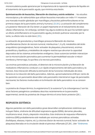 10/7/23, 09:43 Pathogenesis of acute pancreatitis - UpToDate
https://www.uptodate.com/contents/pathogenesis-of-acute-pancreatitis/print?search=pancreatitis aguda tratamiento&source=search_result&sele… 6/13
microcirculatoria puede apreciarse por la importancia de la reposición agresiva de líquidos en
el tratamiento de la pancreatitis aguda, que minimiza esta lesión.
Quimioatracción de leucocitos, liberación de citocinas y estrés oxidativo : los estudios
microscópicos y de radionúclidos que utilizan leucocitos marcados con indio-111 muestran
una marcada invasión glandular por macrófagos y leucocitos polimorfonucleares en las
primeras etapas de la pancreatitis animal y humana [ 22-24 ]. La activación del complemento
y la posterior liberación de C5a tienen un papel importante en el reclutamiento de estas
células inflamatorias. Sin embargo, también hay alguna evidencia de que C5a también ejerce
un efecto antiinflamatorio en la pancreatitis aguda y la lesión pulmonar asociada; por lo
tanto, su efecto neto no está claro [ 25 ].
La activación de granulocitos y macrófagos provoca la liberación de citocinas
proinflamatorias (factor de necrosis tumoral, interleucinas 1, 6 y 8), metabolitos del ácido
araquidónico (prostaglandinas, factor activador de plaquetas y leucotrienos), enzimas
proteolíticas y lipolíticas y metabolitos de oxígeno reactivo que abruman la capacidad
depuradora de los sistemas antioxidantes endógenos. Estas sustancias también interactúan
con la microcirculación pancreática para aumentar la permeabilidad vascular e inducir
trombosis y hemorragia, lo que lleva a la necrosis pancreática.
Las enzimas pancreáticas activadas, el deterioro de la microcirculación y la liberación de
mediadores inflamatorios conducen a un rápido empeoramiento del daño pancreático y la
necrosis. Esta interacción dificulta la estimación de las funciones individuales de estos
factores en la inducción del daño pancreático. Además, aproximadamente el 80 por ciento de
los pacientes con pancreatitis desarrollan solo pancreatitis intersticial en lugar de pancreatitis
necrosante; los factores involucrados en la limitación del daño pancreático no se conocen
bien.
La proteína de choque térmico, la angiotensina II, la sustancia P y la ciclooxigenasa 2 son los
otros factores patogénicos candidatos descritos recientemente en la pancreatitis
experimental, siendo las proteínas de choque térmico el único factor protector [26 ] .
RESPUESTA SISTÉMICA
Algunos pacientes con daño pancreático grave desarrollan complicaciones sistémicas que
incluyen fiebre, síndrome de dificultad respiratoria aguda (SDRA), derrames pleurales,
insuficiencia renal, shock y depresión miocárdica. Este síndrome de respuesta inflamatoria
sistémica (SIRS) probablemente esté mediado por enzimas pancreáticas activadas
(fosfolipasa, elastasa, tripsina, etc.) y citocinas (factor de necrosis tumoral, factor activador de
plaquetas) liberadas en la circulación desde el páncreas inflamado [27,28 ] . (Ver "Síndromes
 