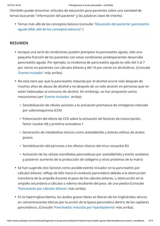 10/7/23, 09:43 Pathogenesis of acute pancreatitis - UpToDate
https://www.uptodate.com/contents/pathogenesis-of-acute-pancreatitis/print?search=pancreatitis aguda tratamiento&source=search_result&sele… 9/13
(También puede encontrar artículos de educación para pacientes sobre una variedad de
temas buscando "información del paciente" y las palabras clave de interés).
RESUMEN
Temas más allá de los conceptos básicos (consulte "Educación del paciente: pancreatitis
aguda (Más allá de los conceptos básicos)" )
●
Aunque una serie de condiciones pueden precipitar la pancreatitis aguda, sólo una
pequeña fracción de los pacientes con estas condiciones predisponentes desarrolla
pancreatitis aguda. Por ejemplo, la incidencia de pancreatitis aguda es sólo del 3 al 7
por ciento en pacientes con cálculos biliares y del 10 por ciento en alcohólicos. (Consulte
'Evento incitador' más arriba).
●
No está claro por qué la pancreatitis inducida por el alcohol ocurre solo después de
muchos años de abuso de alcohol y no después de un solo atracón en personas que no
están habituadas al consumo de alcohol. Sin embargo, se han propuesto varios
mecanismos (ver 'Evento incitador' arriba):
●
Sensibilización de células acinares a la activación prematura de zimógenos inducida
por colecistoquinina (CCK)
•
Potenciación del efecto de CCK sobre la activación de factores de transcripción,
factor nuclear kB y proteína activadora-1
•
Generación de metabolitos tóxicos como acetaldehído y ésteres etílicos de ácidos
grasos
•
Sensibilización del páncreas a los efectos tóxicos del virus coxsackie B3
•
Activación de las células estrelladas pancreáticas por acetaldehído y estrés oxidativo
y posterior aumento de la producción de colágeno y otras proteínas de la matriz
•
Se han sugerido dos factores como posible evento iniciador en la pancreatitis por
cálculos biliares: reflujo de bilis hacia el conducto pancreático debido a la obstrucción
transitoria de la ampolla durante el paso de los cálculos biliares, u obstrucción en la
ampolla secundaria a cálculos o edema resultante del paso. de una piedra (Consulte
'Pancreatitis por cálculos biliares' más arriba).
●
En la hipertrigliceridemia, los ácidos grasos libres se liberan de los triglicéridos séricos
en concentraciones tóxicas por la acción de la lipasa pancreática dentro de los capilares
pancreáticos. (Consulte 'Pancreatitis inducida por hiperlipidemia' más arriba).
●
 