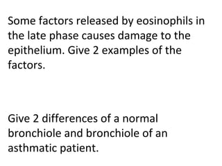 Some factors released by eosinophils in
the late phase causes damage to the
epithelium. Give 2 examples of the
factors.
Give 2 differences of a normal
bronchiole and bronchiole of an
asthmatic patient.
 