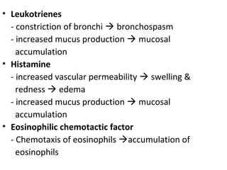 • Leukotrienes
- constriction of bronchi  bronchospasm
- increased mucus production  mucosal
accumulation
• Histamine
- increased vascular permeability  swelling &
redness  edema
- increased mucus production  mucosal
accumulation
• Eosinophilic chemotactic factor
- Chemotaxis of eosinophils accumulation of
eosinophils
 