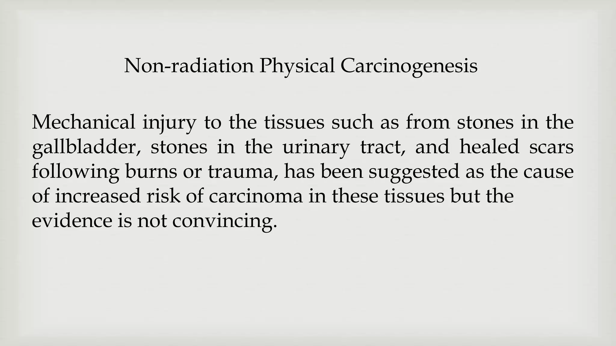 Mechanical injury to the tissues such as from stones in the
gallbladder, stones in the urinary tract, and healed scars
following burns or trauma, has been suggested as the cause
of increased risk of carcinoma in these tissues but the
evidence is not convincing.
Non-radiation Physical Carcinogenesis
 