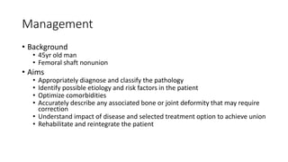Management
• Background
• 45yr old man
• Femoral shaft nonunion
• Aims
• Appropriately diagnose and classify the pathology
• Identify possible etiology and risk factors in the patient
• Optimize comorbidities
• Accurately describe any associated bone or joint deformity that may require
correction
• Understand impact of disease and selected treatment option to achieve union
• Rehabilitate and reintegrate the patient
 