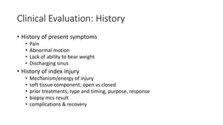 Clinical Evaluation: History
• History of present symptoms
• Pain
• Abnormal motion
• Lack of ability to bear weight
• Discharging sinus
• History of index injury
• Mechanism/energy of injury
• soft tissue component; open vs closed
• prior treatments; type and timing, purpose, response
• biopsy mcs result
• complications & recovery
 