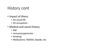 History cont
• Impact of illness
• On social life
• On occupation
• Medical and social History
• DM
• Immunosuppression
• Smoking
• Medications: NSAIDS, Opiods, etc
 