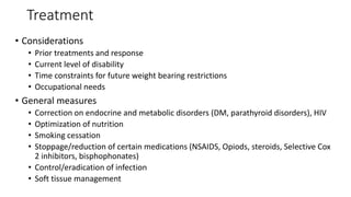 Treatment
• Considerations
• Prior treatments and response
• Current level of disability
• Time constraints for future weight bearing restrictions
• Occupational needs
• General measures
• Correction on endocrine and metabolic disorders (DM, parathyroid disorders), HIV
• Optimization of nutrition
• Smoking cessation
• Stoppage/reduction of certain medications (NSAIDS, Opiods, steroids, Selective Cox
2 inhibitors, bisphophonates)
• Control/eradication of infection
• Soft tissue management
 