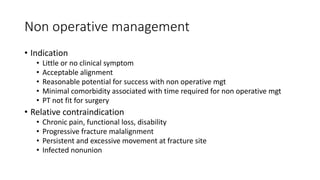 Non operative management
• Indication
• Little or no clinical symptom
• Acceptable alignment
• Reasonable potential for success with non operative mgt
• Minimal comorbidity associated with time required for non operative mgt
• PT not fit for surgery
• Relative contraindication
• Chronic pain, functional loss, disability
• Progressive fracture malalignment
• Persistent and excessive movement at fracture site
• Infected nonunion
 