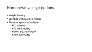 Non-operative mgt: options
• Weight bearing
• Splinting with cast or orthosis
• Electromagnetic stimulation
• DC: invasive
• CC: 24hours/day
• PEMF: 8-12hours/day
• CMF: 30min/day
 