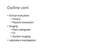 Outline cont
• Clinical evaluation
• History
• Physical evaluation
• Imaging
• Plain radiograph
• CT
• Nuclear imaging
• Laboratory investigation
 