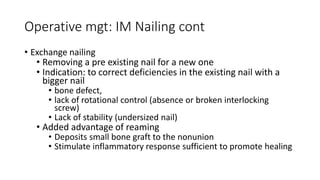 Operative mgt: IM Nailing cont
• Exchange nailing
• Removing a pre existing nail for a new one
• Indication: to correct deficiencies in the existing nail with a
bigger nail
• bone defect,
• lack of rotational control (absence or broken interlocking
screw)
• Lack of stability (undersized nail)
• Added advantage of reaming
• Deposits small bone graft to the nonunion
• Stimulate inflammatory response sufficient to promote healing
 