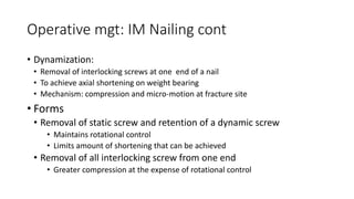 Operative mgt: IM Nailing cont
• Dynamization:
• Removal of interlocking screws at one end of a nail
• To achieve axial shortening on weight bearing
• Mechanism: compression and micro-motion at fracture site
• Forms
• Removal of static screw and retention of a dynamic screw
• Maintains rotational control
• Limits amount of shortening that can be achieved
• Removal of all interlocking screw from one end
• Greater compression at the expense of rotational control
 