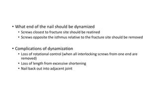 • What end of the nail should be dynamized
• Screws closest to fracture site should be reatined
• Screws opposite the isthmus relative to the fracture site should be removed
• Complications of dynamization
• Loss of rotational control (when all interlocking screws from one end are
removed)
• Loss of length from excessive shortening
• Nail back out into adjacent joint
 