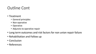 Outline Cont
• Treatment
• General principles
• Non-operative
• Operative
• Adjuncts to operative repair
• Long term outcomes and risk factors for non union repair failure
• Rehabilitation and Follow up
• Conclusion
• References
 