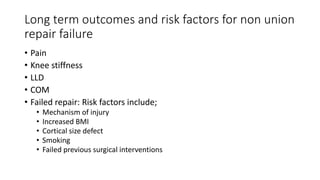 Long term outcomes and risk factors for non union
repair failure
• Pain
• Knee stiffness
• LLD
• COM
• Failed repair: Risk factors include;
• Mechanism of injury
• Increased BMI
• Cortical size defect
• Smoking
• Failed previous surgical interventions
 
