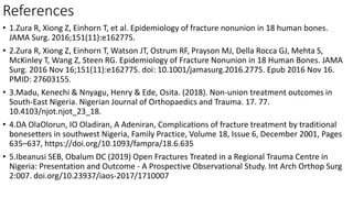 References
• 1.Zura R, Xiong Z, Einhorn T, et al. Epidemiology of fracture nonunion in 18 human bones.
JAMA Surg. 2016;151(11):e162775.
• 2.Zura R, Xiong Z, Einhorn T, Watson JT, Ostrum RF, Prayson MJ, Della Rocca GJ, Mehta S,
McKinley T, Wang Z, Steen RG. Epidemiology of Fracture Nonunion in 18 Human Bones. JAMA
Surg. 2016 Nov 16;151(11):e162775. doi: 10.1001/jamasurg.2016.2775. Epub 2016 Nov 16.
PMID: 27603155.
• 3.Madu, Kenechi & Nnyagu, Henry & Ede, Osita. (2018). Non-union treatment outcomes in
South-East Nigeria. Nigerian Journal of Orthopaedics and Trauma. 17. 77.
10.4103/njot.njot_23_18.
• 4.DA OlaOlorun, IO Oladiran, A Adeniran, Complications of fracture treatment by traditional
bonesetters in southwest Nigeria, Family Practice, Volume 18, Issue 6, December 2001, Pages
635–637, https://doi.org/10.1093/fampra/18.6.635
• 5.Ibeanusi SEB, Obalum DC (2019) Open Fractures Treated in a Regional Trauma Centre in
Nigeria: Presentation and Outcome - A Prospective Observational Study. Int Arch Orthop Surg
2:007. doi.org/10.23937/iaos-2017/1710007
 