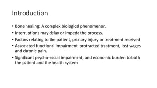 Introduction
• Bone healing: A complex biological phenomenon.
• Interruptions may delay or impede the process.
• Factors relating to the patient, primary injury or treatment received
• Associated functional impairment, protracted treatment, lost wages
and chronic pain.
• Significant psycho-social impairment, and economic burden to both
the patient and the health system.
 
