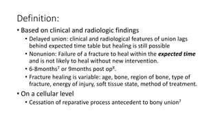 Definition:
• Based on clinical and radiologic findings
• Delayed union: clinical and radiological features of union lags
behind expected time table but healing is still possible
• Nonunion: Failure of a fracture to heal within the expected time
and is not likely to heal without new intervention.
• 6-8months7 or 9months post op8.
• Fracture healing is variable: age, bone, region of bone, type of
fracture, energy of injury, soft tissue state, method of treatment.
• On a cellular level
• Cessation of reparative process antecedent to bony union7
 