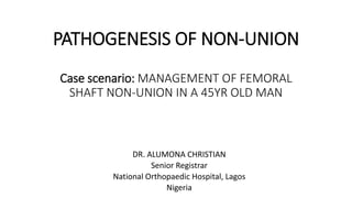 PATHOGENESIS OF NON-UNION
Case scenario: MANAGEMENT OF FEMORAL
SHAFT NON-UNION IN A 45YR OLD MAN
DR. ALUMONA CHRISTIAN
Senior Registrar
National Orthopaedic Hospital, Lagos
Nigeria
 