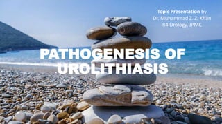 PATHOGENESIS OF
UROLITHIASIS
Topic Presentation by
Dr. Muhammad Z. Z. Khan
R4 Urology, JPMC
 