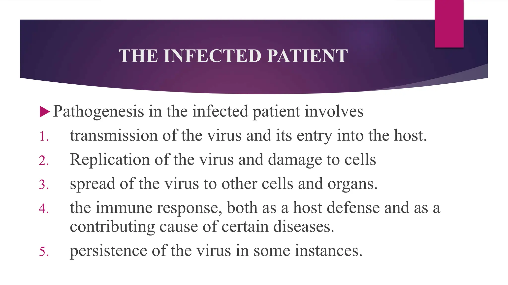 THE INFECTED PATIENT
Pathogenesis in the infected patient involves
1. transmission of the virus and its entry into the host.
2. Replication of the virus and damage to cells
3. spread of the virus to other cells and organs.
4. the immune response, both as a host defense and as a
contributing cause of certain diseases.
5. persistence of the virus in some instances.
 