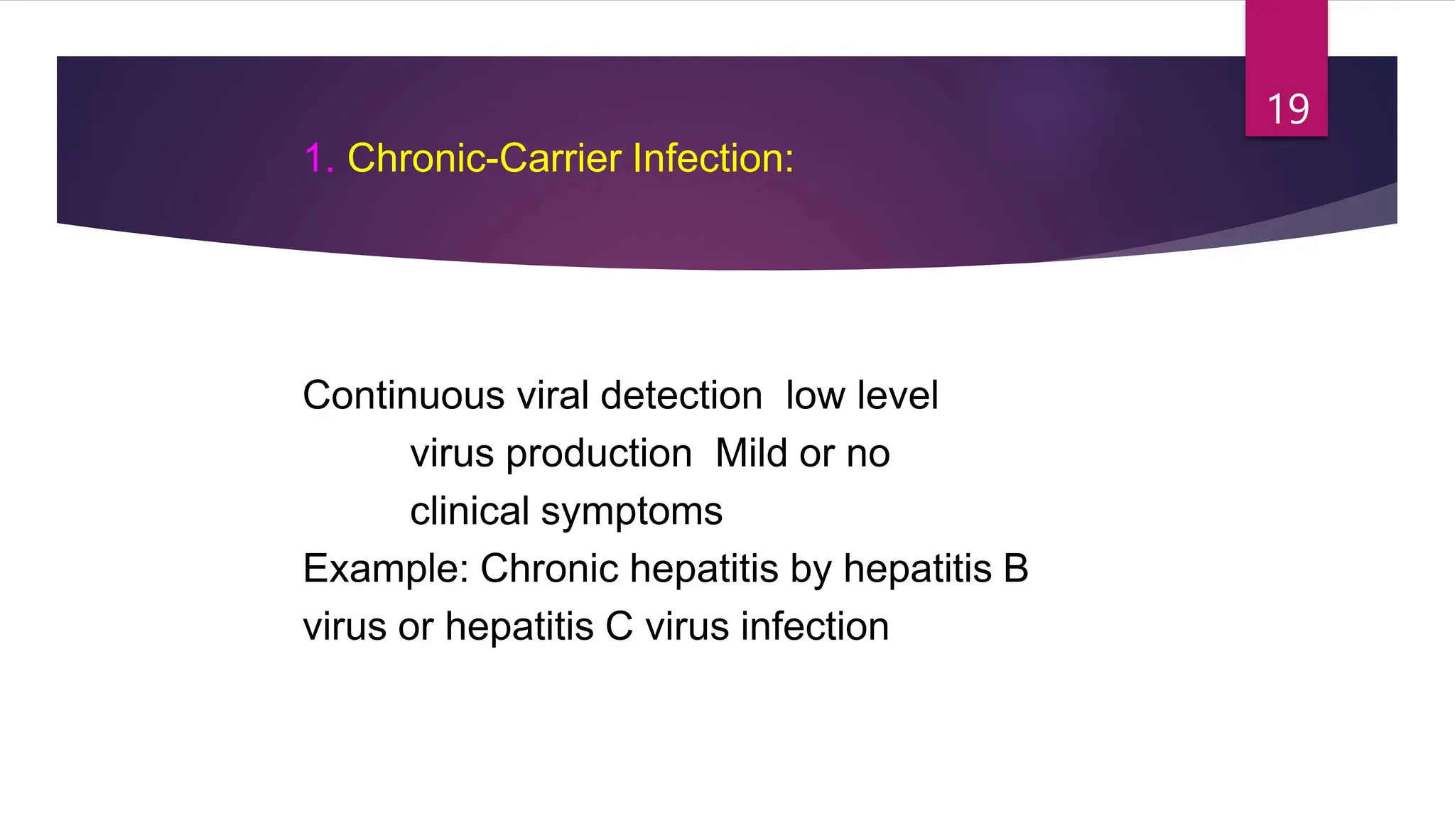 1. Chronic-Carrier Infection:
Continuous viral detection low level
virus production Mild or no
clinical symptoms
Example: Chronic hepatitis by hepatitis B
virus or hepatitis C virus infection
19
 