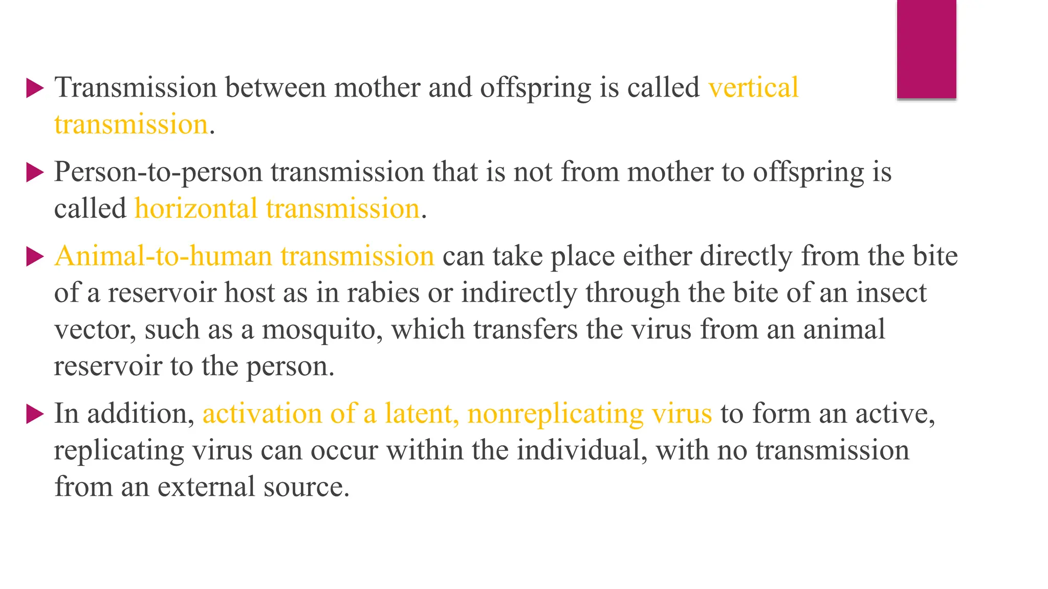  Transmission between mother and offspring is called vertical
transmission.
 Person-to-person transmission that is not from mother to offspring is
called horizontal transmission.
 Animal-to-human transmission can take place either directly from the bite
of a reservoir host as in rabies or indirectly through the bite of an insect
vector, such as a mosquito, which transfers the virus from an animal
reservoir to the person.
 In addition, activation of a latent, nonreplicating virus to form an active,
replicating virus can occur within the individual, with no transmission
from an external source.
 
