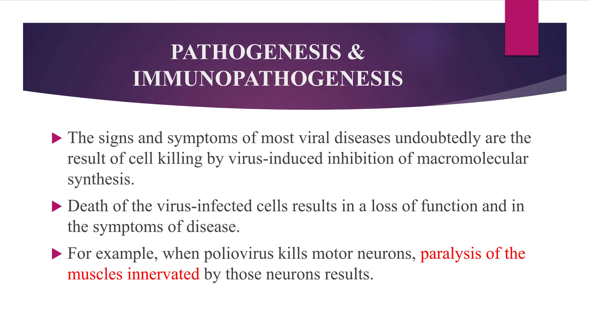 PATHOGENESIS &
IMMUNOPATHOGENESIS
 The signs and symptoms of most viral diseases undoubtedly are the
result of cell killing by virus-induced inhibition of macromolecular
synthesis.
 Death of the virus-infected cells results in a loss of function and in
the symptoms of disease.
 For example, when poliovirus kills motor neurons, paralysis of the
muscles innervated by those neurons results.
 