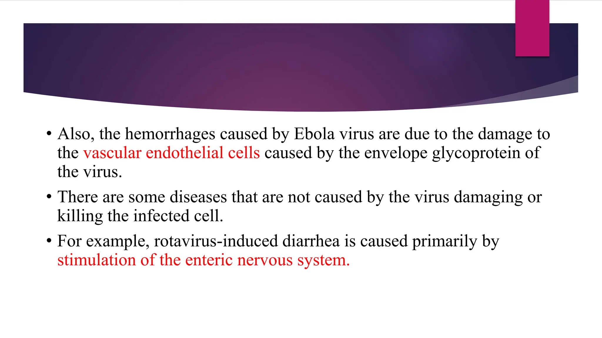 • Also, the hemorrhages caused by Ebola virus are due to the damage to
the vascular endothelial cells caused by the envelope glycoprotein of
the virus.
• There are some diseases that are not caused by the virus damaging or
killing the infected cell.
• For example, rotavirus-induced diarrhea is caused primarily by
stimulation of the enteric nervous system.
 