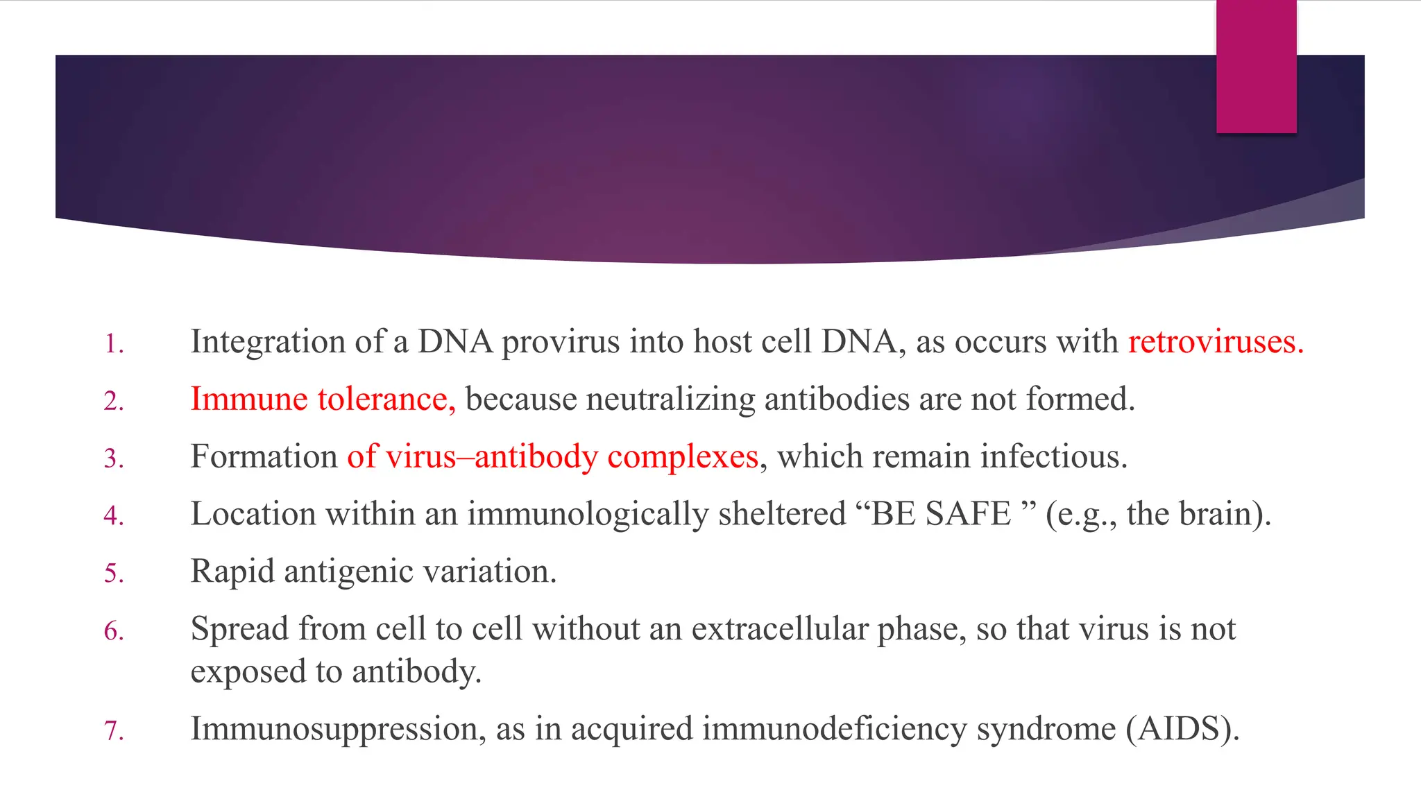 1. Integration of a DNA provirus into host cell DNA, as occurs with retroviruses.
2. Immune tolerance, because neutralizing antibodies are not formed.
3. Formation of virus–antibody complexes, which remain infectious.
4. Location within an immunologically sheltered “BE SAFE ” (e.g., the brain).
5. Rapid antigenic variation.
6. Spread from cell to cell without an extracellular phase, so that virus is not
exposed to antibody.
7. Immunosuppression, as in acquired immunodeficiency syndrome (AIDS).
 
