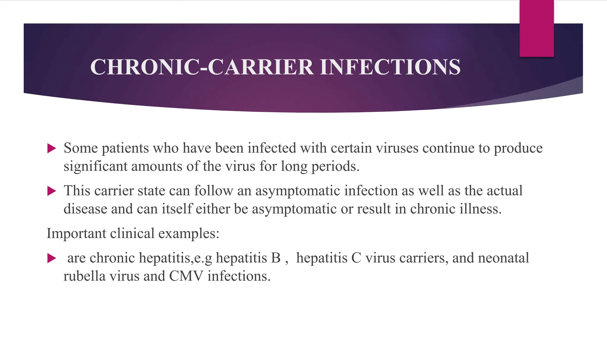 CHRONIC-CARRIER INFECTIONS
 Some patients who have been infected with certain viruses continue to produce
significant amounts of the virus for long periods.
 This carrier state can follow an asymptomatic infection as well as the actual
disease and can itself either be asymptomatic or result in chronic illness.
Important clinical examples:
 are chronic hepatitis,e.g hepatitis B , hepatitis C virus carriers, and neonatal
rubella virus and CMV infections.
 