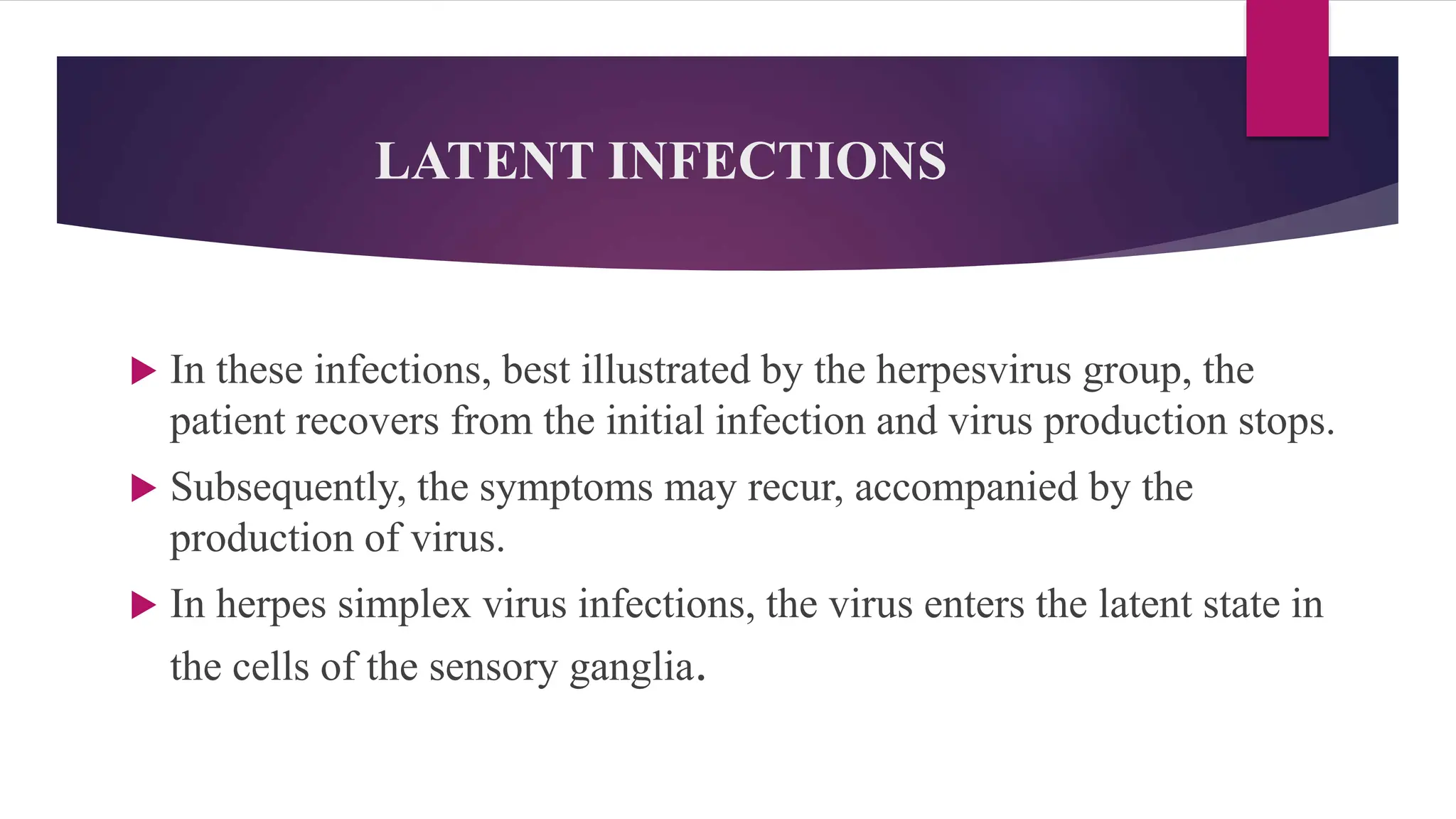LATENT INFECTIONS
 In these infections, best illustrated by the herpesvirus group, the
patient recovers from the initial infection and virus production stops.
 Subsequently, the symptoms may recur, accompanied by the
production of virus.
 In herpes simplex virus infections, the virus enters the latent state in
the cells of the sensory ganglia.
 