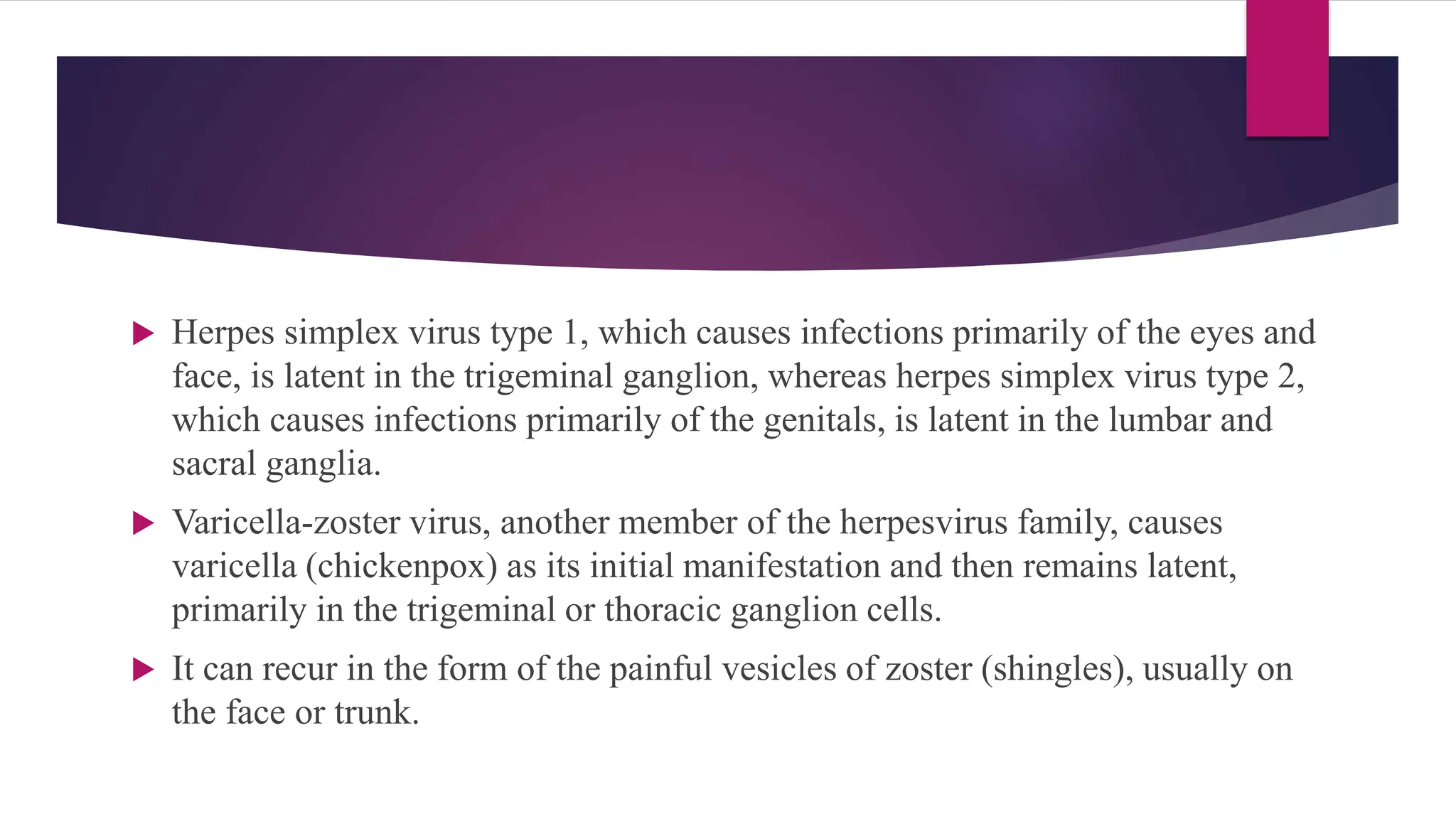  Herpes simplex virus type 1, which causes infections primarily of the eyes and
face, is latent in the trigeminal ganglion, whereas herpes simplex virus type 2,
which causes infections primarily of the genitals, is latent in the lumbar and
sacral ganglia.
 Varicella-zoster virus, another member of the herpesvirus family, causes
varicella (chickenpox) as its initial manifestation and then remains latent,
primarily in the trigeminal or thoracic ganglion cells.
 It can recur in the form of the painful vesicles of zoster (shingles), usually on
the face or trunk.
 