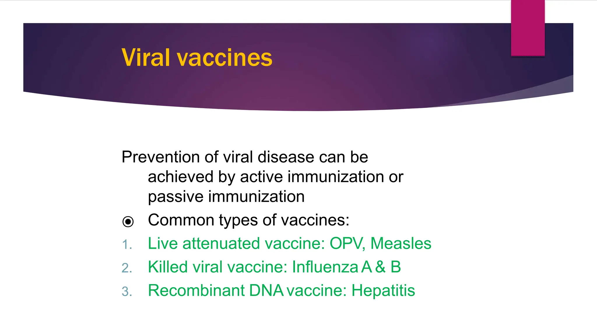Viral vaccines
Prevention of viral disease can be
achieved by active immunization or
passive immunization
⦿ Common types of vaccines:
1. Live attenuated vaccine: OPV, Measles
2. Killed viral vaccine: Influenza A & B
3. Recombinant DNA vaccine: Hepatitis B
3
6
 