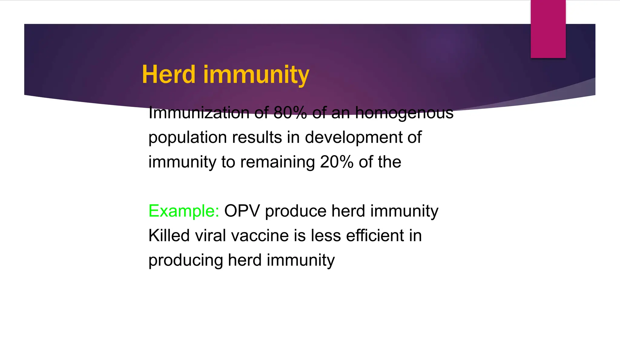 Herd immunity
Immunization of 80% of an homogenous
population results in development of
immunity to remaining 20% of the
“Herd”.
Example: OPV produce herd immunity
Killed viral vaccine is less efficient in
producing herd immunity
3
9
 