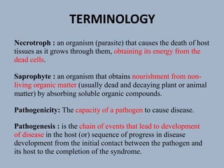 Necrotroph : an organism (parasite) that causes the death of host
tissues as it grows through them, obtaining its energy from the
dead cells.
Saprophyte : an organism that obtains nourishment from non-
living organic matter (usually dead and decaying plant or animal
matter) by absorbing soluble organic compounds.
Pathogenicity: The capacity of a pathogen to cause disease.
Pathogenesis : is the chain of events that lead to development
of disease in the host (or) sequence of progress in disease
development from the initial contact between the pathogen and
its host to the completion of the syndrome.
TERMINOLOGY
 