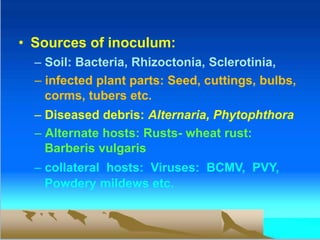 • Sources of inoculum:
– Soil: Bacteria, Rhizoctonia, Sclerotinia,
– infected plant parts: Seed, cuttings, bulbs,
corms, tubers etc.
– Diseased debris: Alternaria, Phytophthora
– Alternate hosts: Rusts- wheat rust:
Barberis vulgaris
– collateral hosts: Viruses: BCMV, PVY,
Powdery mildews etc.
 