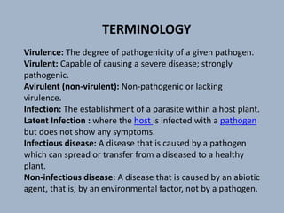 Virulence: The degree of pathogenicity of a given pathogen.
Virulent: Capable of causing a severe disease; strongly
pathogenic.
Avirulent (non-virulent): Non-pathogenic or lacking
virulence.
Infection: The establishment of a parasite within a host plant.
Latent Infection : where the host is infected with a pathogen
but does not show any symptoms.
Infectious disease: A disease that is caused by a pathogen
which can spread or transfer from a diseased to a healthy
plant.
Non-infectious disease: A disease that is caused by an abiotic
agent, that is, by an environmental factor, not by a pathogen.
TERMINOLOGY
 
