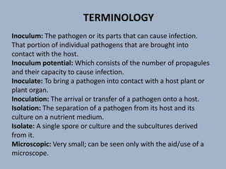 Inoculum: The pathogen or its parts that can cause infection.
That portion of individual pathogens that are brought into
contact with the host.
Inoculum potential: Which consists of the number of propagules
and their capacity to cause infection.
Inoculate: To bring a pathogen into contact with a host plant or
plant organ.
Inoculation: The arrival or transfer of a pathogen onto a host.
Isolation: The separation of a pathogen from its host and its
culture on a nutrient medium.
Isolate: A single spore or culture and the subcultures derived
from it.
Microscopic: Very small; can be seen only with the aid/use of a
microscope.
TERMINOLOGY
 