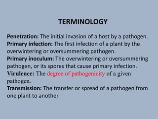 Penetration: The initial invasion of a host by a pathogen.
Primary infection: The first infection of a plant by the
overwintering or oversummering pathogen.
Primary inoculum: The overwintering or oversummering
pathogen, or its spores that cause primary infection.
Virulence: The degree of pathogenicity of a given
pathogen.
Transmission: The transfer or spread of a pathogen from
one plant to another
TERMINOLOGY
 